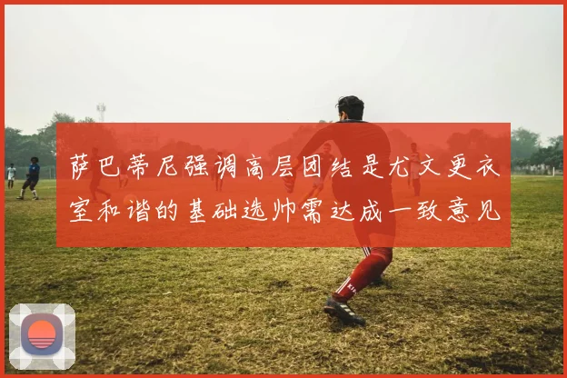 萨巴蒂尼强调高层团结是尤文更衣室和谐的基础选帅需达成一致意见
