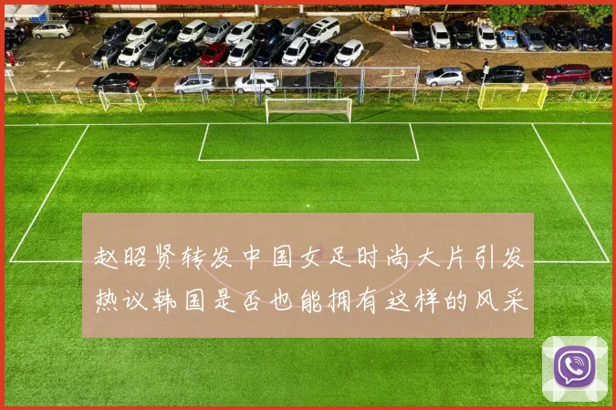 赵昭贤转发中国女足时尚大片引发热议韩国是否也能拥有这样的风采