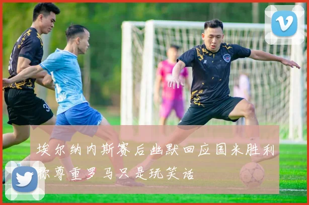 埃尔纳内斯赛后幽默回应国米胜利称尊重罗马只是玩笑话