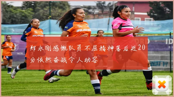 郑永刚感慨队员不屈精神落后近20分依然奋战令人动容