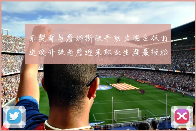 东契奇与詹姆斯联手助力混合双打进攻升级老詹迎来职业生涯最轻松赛季