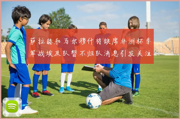 萨拉赫和马尔穆什将缺席非洲杯季军战埃及队暂不归队消息引发关注