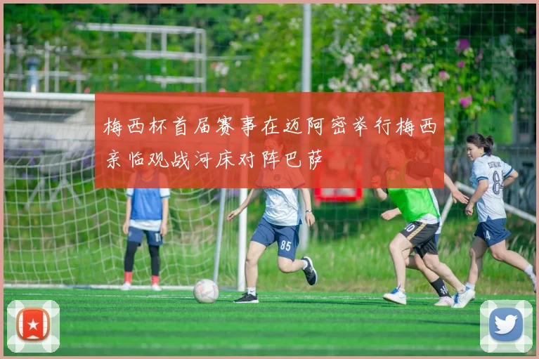 梅西杯首届赛事在迈阿密举行梅西亲临观战河床对阵巴萨