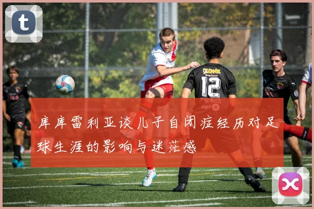 库库雷利亚谈儿子自闭症经历对足球生涯的影响与迷茫感