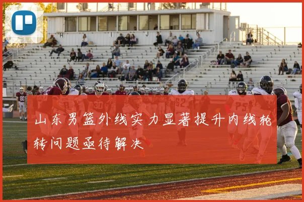 山东男篮外线实力显著提升内线轮转问题亟待解决