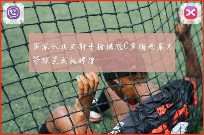 国家队历史射手榜揭晓C罗梅西莱万等球星成就辉煌