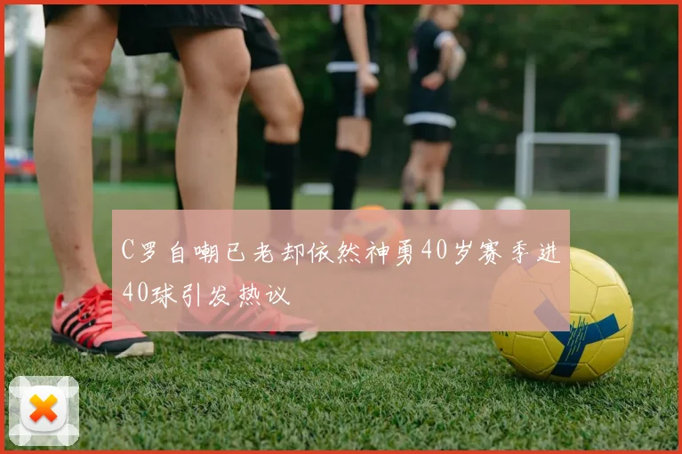 C罗自嘲已老却依然神勇40岁赛季进40球引发热议