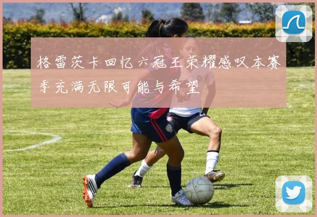 格雷茨卡回忆六冠王荣耀感叹本赛季充满无限可能与希望