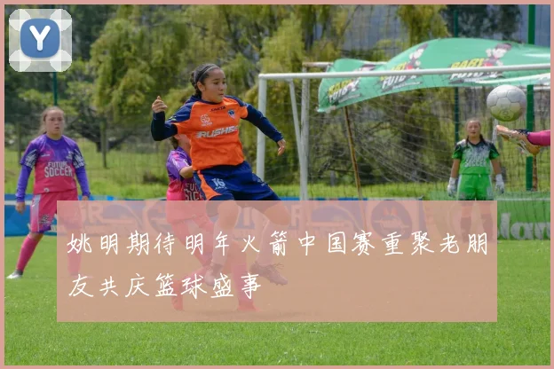 姚明期待明年火箭中国赛重聚老朋友共庆篮球盛事