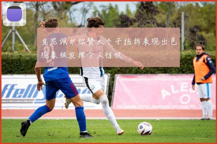 克尼佩尔称赞大个子挡拆表现出色现象级发挥令人惊叹