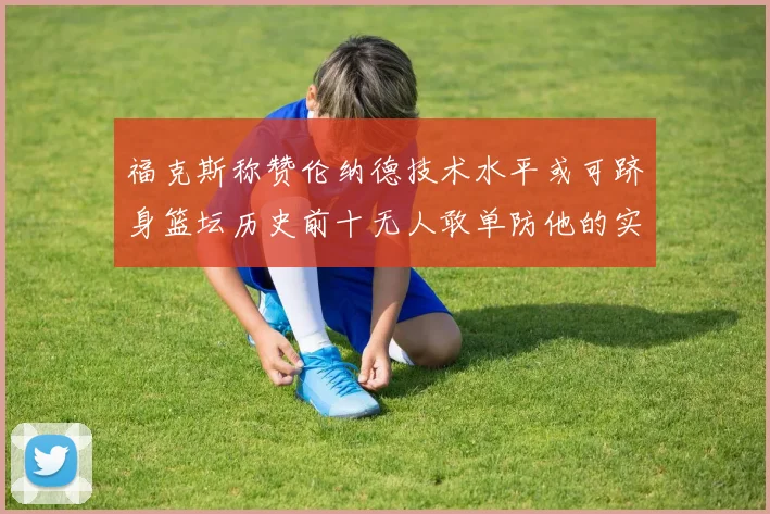 福克斯称赞伦纳德技术水平或可跻身篮坛历史前十无人敢单防他的实力