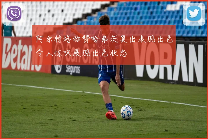 阿尔特塔称赞哈弗茨复出表现出色令人惊叹展现出色状态