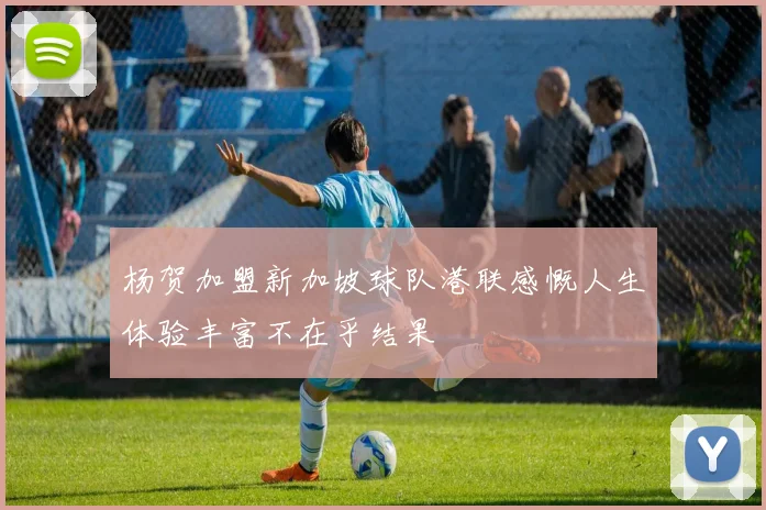 杨贺加盟新加坡球队港联感慨人生体验丰富不在乎结果