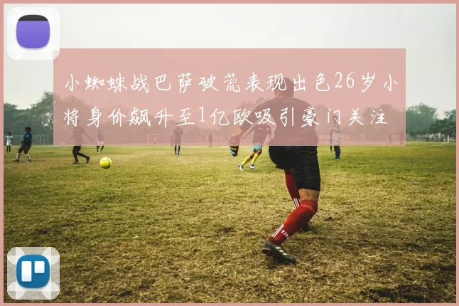 小蜘蛛战巴萨破荒表现出色26岁小将身价飙升至1亿欧吸引豪门关注