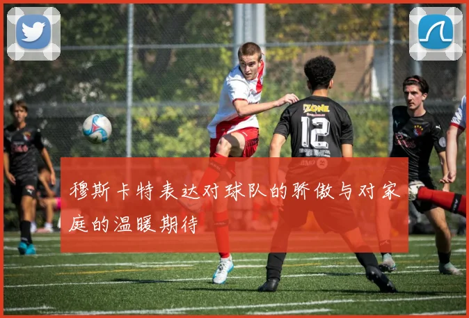 穆斯卡特表达对球队的骄傲与对家庭的温暖期待