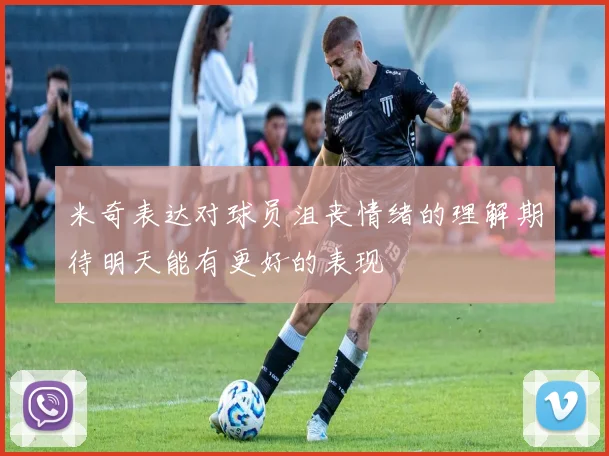 米奇表达对球员沮丧情绪的理解期待明天能有更好的表现