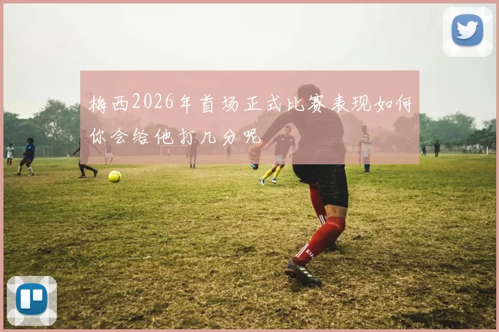 梅西2026年首场正式比赛表现如何你会给他打几分呢