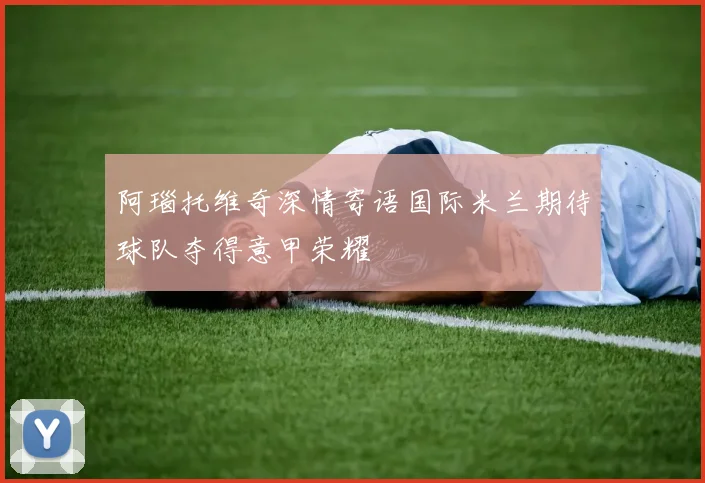 阿瑙托维奇深情寄语国际米兰期待球队夺得意甲荣耀