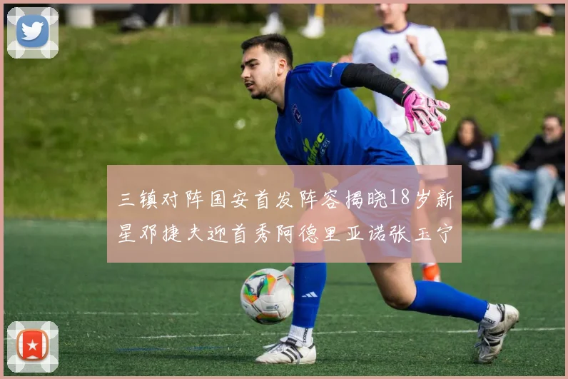 三镇对阵国安首发阵容揭晓18岁新星邓捷夫迎首秀阿德里亚诺张玉宁领衔出战