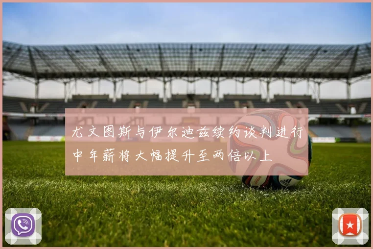 尤文图斯与伊尔迪兹续约谈判进行中年薪将大幅提升至两倍以上